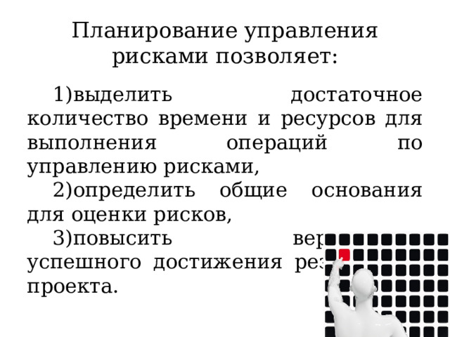 Планирование управления рисками позволяет: выделить достаточное количество времени и ресурсов для выполнения операций по управлению рисками, определить общие основания для оценки рисков, повысить вероятность успешного достижения результатов проекта. 
