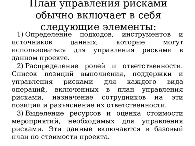 План управления рисками обычно включает в себя следующие элементы: Определение подходов, инструментов и источников данных, которые могут использоваться для управления рисками в данном проекте. Распределение ролей и ответственности. Список позиций выполнения, поддержки и управления рисками для каждого вида операций, включенных в план управления рисками, назначение сотрудников на эти позиции и разъяснение их ответственности. Выделение ресурсов и оценка стоимости мероприятий, необходимых для управления рисками. Эти данные включаются в базовый план по стоимости проекта. 