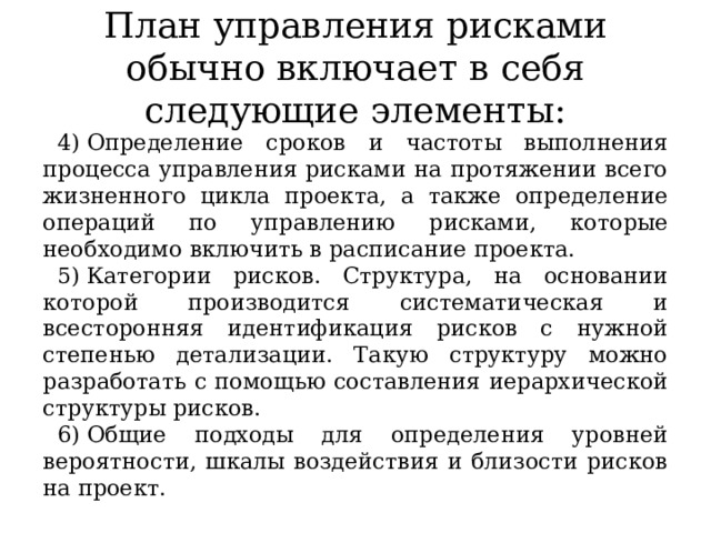 План управления рисками обычно включает в себя следующие элементы: Определение сроков и частоты выполнения процесса управления рисками на протяжении всего жизненного цикла проекта, а также определение операций по управлению рисками, которые необходимо включить в расписание проекта. Категории рисков. Структура, на основании которой производится систематическая и всесторонняя идентификация рисков с нужной степенью детализации. Такую структуру можно разработать с помощью составления иерархической структуры рисков. Общие подходы для определения уровней вероятности, шкалы воздействия и близости рисков на проект. 