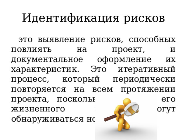 Идентификация рисков это выявление рисков, способных повлиять на проект, и документальное оформление их характеристик. Это итеративный процесс, который периодически повторяется на всем протяжении проекта, поскольку в рамках его жизненного цикла могут обнаруживаться новые риски. 