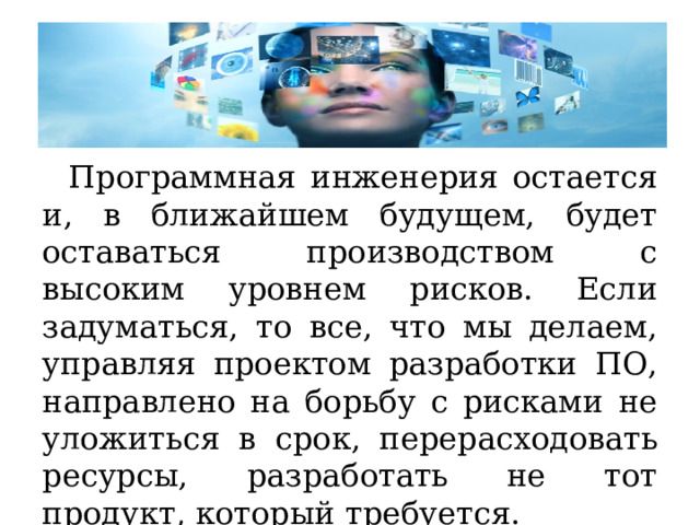Программная инженерия остается и, в ближайшем будущем, будет оставаться производством с высоким уровнем рисков. Если задуматься, то все, что мы делаем, управляя проектом разработки ПО, направлено на борьбу с рисками не уложиться в срок, перерасходовать ресурсы, разработать не тот продукт, который требуется. 