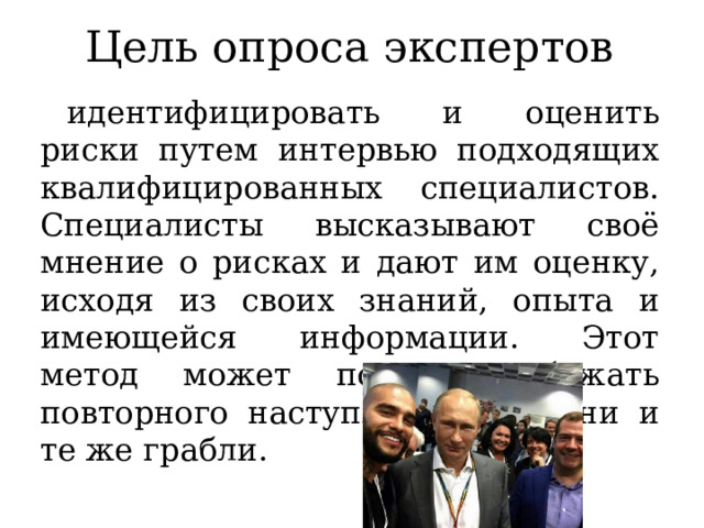 Цель опроса экспертов идентифицировать и оценить риски путем интервью подходящих квалифицированных специалистов. Специалисты высказывают своё мнение о рисках и дают им оценку, исходя из своих знаний, опыта и имеющейся информации. Этот метод может помочь избежать повторного наступления на одни и те же грабли. 