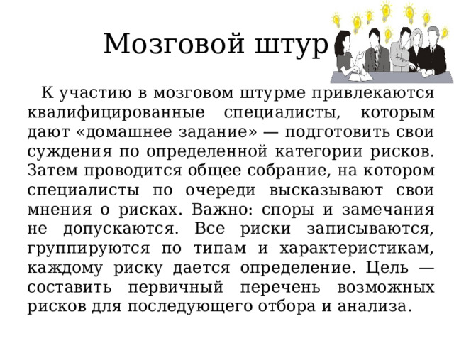 Мозговой штурм К участию в мозговом штурме привлекаются квалифицированные специалисты, которым дают «домашнее задание» — подготовить свои суждения по определенной категории рисков. Затем проводится общее собрание, на котором специалисты по очереди высказывают свои мнения о рисках. Важно: споры и замечания не допускаются. Все риски записываются, группируются по типам и характеристикам, каждому риску дается определение. Цель — составить первичный перечень возможных рисков для последующего отбора и анализа. 