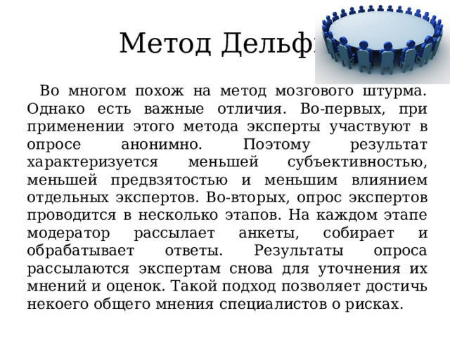 Метод Дельфи Во многом похож на метод мозгового штурма. Однако есть важные отличия. Во-первых, при применении этого метода эксперты участвуют в опросе анонимно. Поэтому результат характеризуется меньшей субъективностью, меньшей предвзятостью и меньшим влиянием отдельных экспертов. Во-вторых, опрос экспертов проводится в несколько этапов. На каждом этапе модератор рассылает анкеты, собирает и обрабатывает ответы. Результаты опроса рассылаются экспертам снова для уточнения их мнений и оценок. Такой подход позволяет достичь некоего общего мнения специалистов о рисках. 