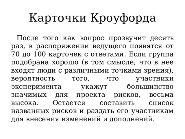 Карточки Кроуфорда После того как вопрос прозвучит десять раз, в распоряжении ведущего появятся от 70 до 100 карточек с ответами. Если группа подобрана хорошо (в том смысле, что в нее входят люди с различными точками зрения), вероятность того, что участники эксперимента укажут большинство значимых для проекта рисков, весьма высока. Остается составить список названных рисков и раздать его участникам для внесения изменений и дополнений. 