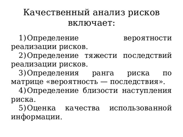 Качественный анализ рисков включает: Определение вероятности реализации рисков. Определение тяжести последствий реализации рисков. Определения ранга риска по матрице «вероятность — последствия». Определение близости наступления риска. Оценка качества использованной информации. 