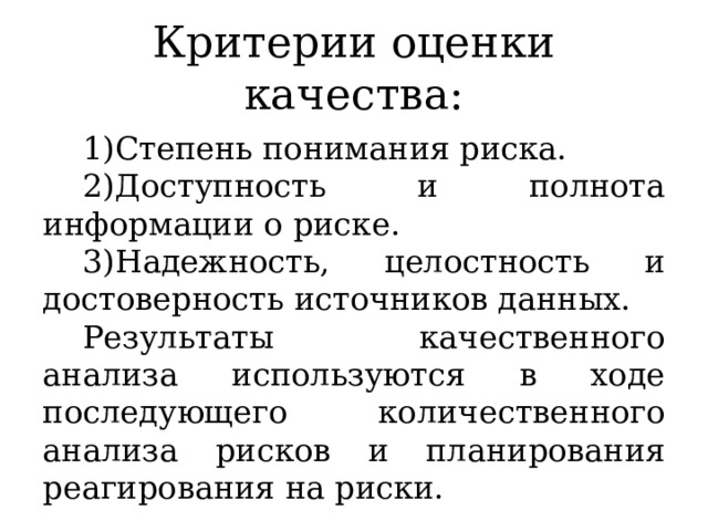 Критерии оценки качества: Степень понимания риска. Доступность и полнота информации о риске. Надежность, целостность и достоверность источников данных. Результаты качественного анализа используются в ходе последующего количественного анализа рисков и планирования реагирования на риски. 
