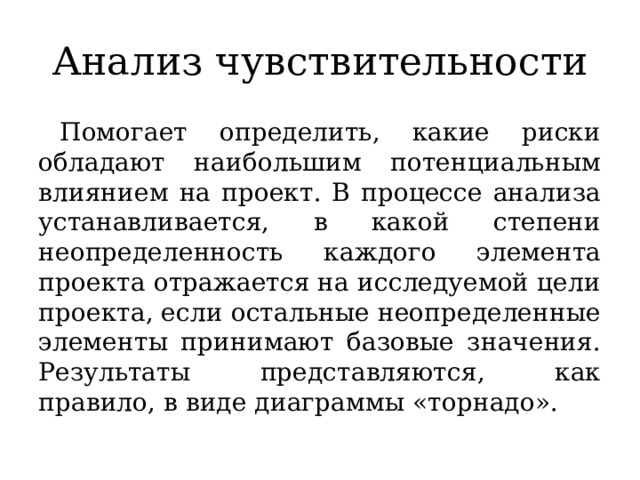 Анализ чувствительности Помогает определить, какие риски обладают наибольшим потенциальным влиянием на проект. В процессе анализа устанавливается, в какой степени неопределенность каждого элемента проекта отражается на исследуемой цели проекта, если остальные неопределенные элементы принимают базовые значения. Результаты представляются, как правило, в виде диаграммы «торнадо». 