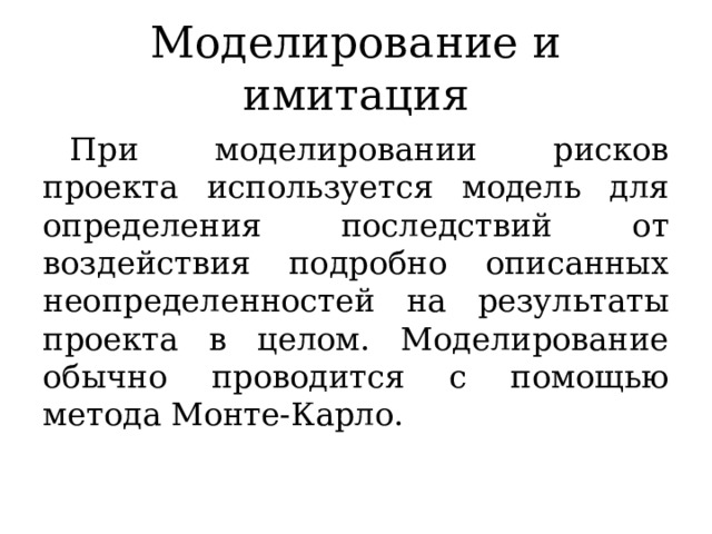 Моделирование и имитация При моделировании рисков проекта используется модель для определения последствий от воздействия подробно описанных неопределенностей на результаты проекта в целом. Моделирование обычно проводится с помощью метода Монте-Карло. 