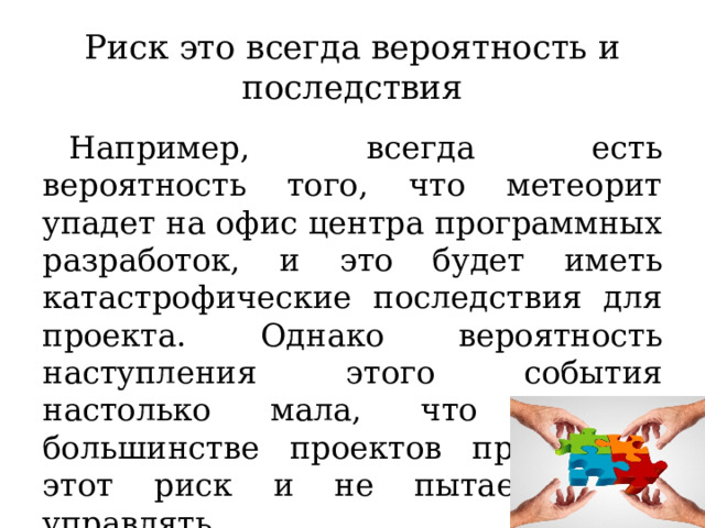 Риск это всегда вероятность и последствия Например, всегда есть вероятность того, что метеорит упадет на офис центра программных разработок, и это будет иметь катастрофические последствия для проекта. Однако вероятность наступления этого события настолько мала, что мы в большинстве проектов принимаем этот риск и не пытаемся им управлять. 