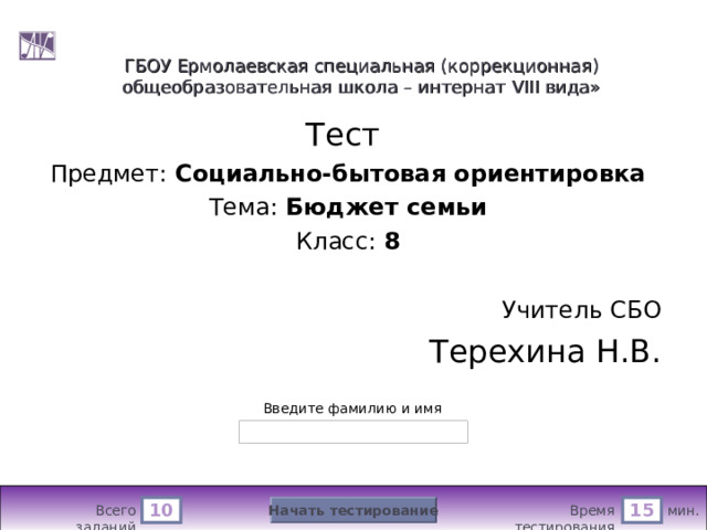 ГБОУ Ермолаевская специальная (коррекционная) общеобразовательная школа – интернат VIII вида» Тест Предмет: Социально-бытовая ориентировка Тема: Бюджет семьи Класс: 8  Учитель СБО Терехина Н.В. Версия от 25.02.2011 г. Последнюю версию конструктора смотрите на сайте «Тестирование в MS PowerPoint » http://www.rosinka.vrn.ru/pp/ Введите фамилию и имя Начать тестирование 10 15 мин. Время тестирования Всего заданий  