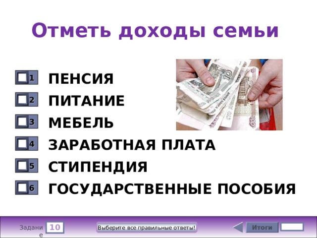 Отметь доходы семьи ПЕНСИЯ 1 0 ПИТАНИЕ 2 0 МЕБЕЛЬ 3 0 ЗАРАБОТНАЯ ПЛАТА 4 0 СТИПЕНДИЯ 5 0 ГОСУДАРСТВЕННЫЕ ПОСОБИЯ 6 0 10 Итоги Выберите все правильные ответы! 5 бал. Задание 
