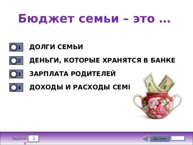 Бюджет семьи – это … ДОЛГИ СЕМЬИ 1 0 ДЕНЬГИ, КОТОРЫЕ ХРАНЯТСЯ В БАНКЕ 2 0 ЗАРПЛАТА РОДИТЕЛЕЙ 3 0 ДОХОДЫ И РАСХОДЫ СЕМЬИ 4 0 3 Далее 5 бал. Задание 
