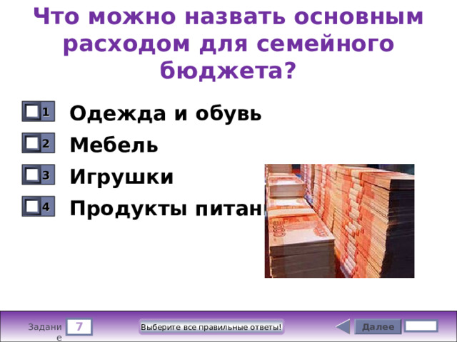 Что можно назвать основным расходом для семейного бюджета? Одежда и обувь 1 0 Мебель 2 0 Игрушки 3 0 Продукты питания 4 0 7 Далее Выберите все правильные ответы! 5 бал. Задание 