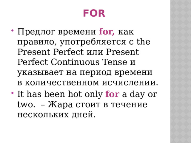  FOR    Предлог времени  for,  как правило, употребляется с the Present Perfect или Present Perfect Continuous Tense и указывает на период времени в количественном исчислении. It has been hot only  for  a day or two.  – Жара стоит в течение нескольких дней. 