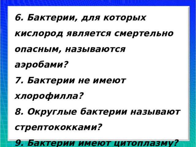 6. Бактерии, для которых кислород является смертельно опасным, называются аэробами? 7. Бактерии не имеют хлорофилла? 8. Округлые бактерии называют стрептококками? 9. Бактерии имеют цитоплазму? 10. Бактерии относятся к Царству Растений?  