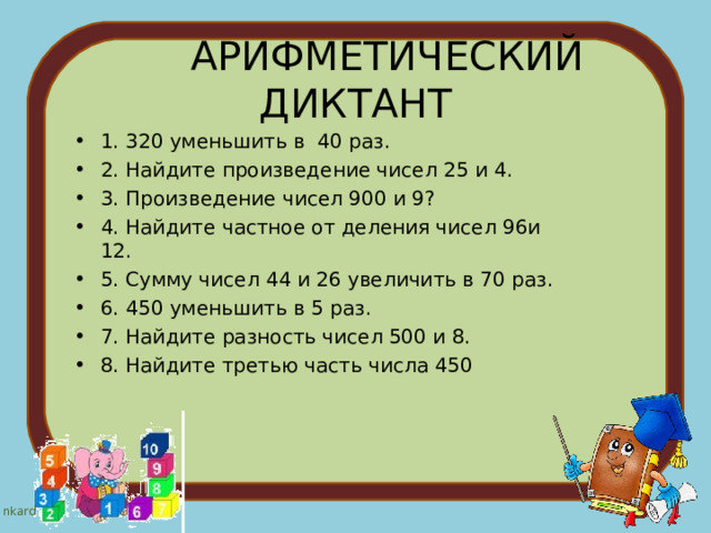  АРИФМЕТИЧЕСКИЙ  ДИКТАНТ   1. 320 уменьшить в  40 раз.                                    2. Найдите произведение чисел 25 и 4.                 3. Произведение чисел 900 и 9?                             4. Найдите частное от деления чисел 96и 12.       5. Сумму чисел 44 и 26 увеличить в 70 раз.         6. 450 уменьшить в 5 раз.                                       7. Найдите разность чисел 500 и 8.                       8. Найдите третью часть числа 450                        