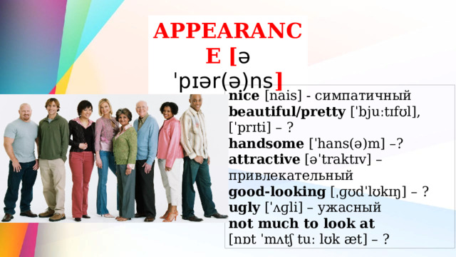 APPEARANCE  [ əˈpɪər(ə)ns ] nice [nais] - симпатичный beautiful/pretty [ˈbjuːtɪfʊl], [ˈprɪti] – ? handsome [ˈhans(ə)m] –? attractive [əˈtraktɪv] – привлекательный good-looking [ˌɡʊdˈlʊkɪŋ] – ? ugly [ˈʌɡli] – ужасный not much to look at [nɒt ˈmʌtʃ tuː lʊk æt] – ? 