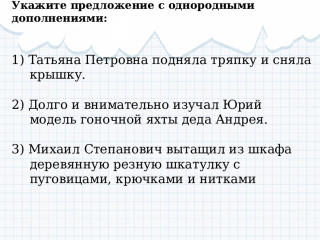 Укажите предложение с однородными дополнениями: 1) Татьяна Петровна подняла тряпку и сняла крышку. 2) Долго и внимательно изучал Юрий модель гоночной яхты деда Андрея. 3) Михаил Степанович вытащил из шкафа деревянную резную шкатулку с пуговицами, крючками и нитками 