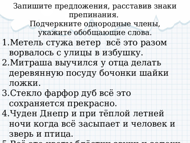 Запишите предложения, расставив знаки препинания. Подчеркните однородные члены,  укажите обобщающие слова. Метель стужа ветер всё это разом ворвалось с улицы в избушку. Митраша выучился у отца делать деревянную посуду бочонки шайки ложки. Стекло фарфор дуб всё это сохраняется прекрасно. Чуден Днепр и при тёплой летней ночи когда всё засыпает и человек и зверь и птица. Всё это цветы блёстки звуки и запахи давило на глаза. 