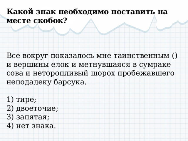 Какой знак необходимо поставить на месте скобок? Все вокруг показалось мне таинственным () и вершины елок и метнувшаяся в сумраке сова и неторопливый шорох пробежавшего неподалеку барсука. 1) тире; 2) двоеточие; 3) запятая; 4) нет знака. 