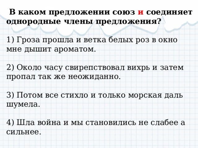   В каком предложении союз и соединяет однородные члены предложения? 1) Гроза прошла и ветка белых роз в окно мне дышит ароматом. 2) Около часу свирепствовал вихрь и затем пропал так же неожиданно. 3) Потом все стихло и только морская даль шумела. 4) Шла война и мы становились не слабее а сильнее. 