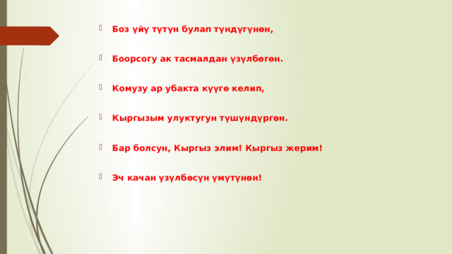 Боз үйү түтүн булап түндүгүнөн,  Боорсогу ак тасмалдан үзүлбөгөн.  Комузу ар убакта күүгө келип,  Кыргызым улуктугун түшүндүргөн.  Бар болсун, Кыргыз элим! Кыргыз жерим!  Эч качан үзүлбөсүн үмүтүнөн! 