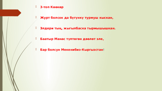 3-топ Көөкөр  Журт болсок да бүгүнкү турмуш кыскан,  Элдери тың, жыгылбаска тырмышышкан.  Баатыр Манас түптөгөн дөөлөт эле,  Бар болсун Мекенибиз-Кыргызстан ! 