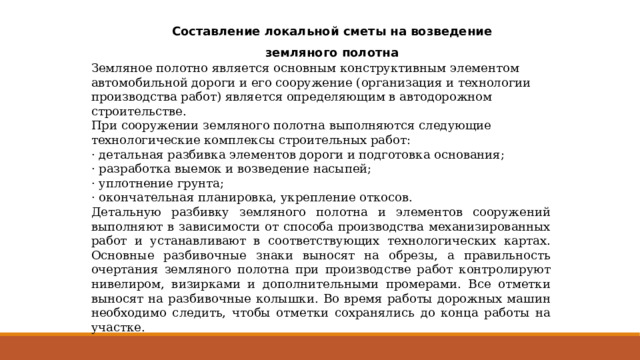 Составление локальной сметы на возведение земляного полотна Земляное полотно является основным конструктивным элементом автомобильной дороги и его сооружение (организация и технологии производства работ) является определяющим в автодорожном строительстве. При сооружении земляного полотна выполняются следующие технологические комплексы строительных работ: · детальная разбивка элементов дороги и подготовка основания; · разработка выемок и возведение насыпей; · уплотнение грунта; · окончательная планировка, укрепление откосов. Детальную разбивку земляного полотна и элементов сооружений выполняют в зависимости от способа производства механизированных работ и устанавливают в соответствующих технологических картах. Основные разбивочные знаки выносят на обрезы, а правильность очертания земляного полотна при производстве работ контролируют нивелиром, визирками и дополнительными промерами. Все отметки выносят на разбивочные колышки. Во время работы дорожных машин необходимо следить, чтобы отметки сохранялись до конца работы на участке. 