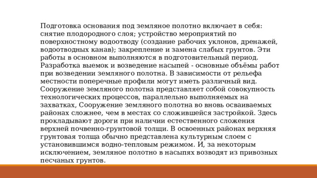 Подготовка основания под земляное полотно включает в себя: снятие плодородного слоя; устройство мероприятий по поверхностному водоотводу (создание рабочих уклонов, дренажей, водоотводных канав); закрепление и замена слабых грунтов. Эти работы в основном выполняются в подготовительный период. Разработка выемок и возведение насыпей - основные объёмы работ при возведении земляного полотна. В зависимости от рельефа местности поперечные профили могут иметь различный вид. Сооружение земляного полотна представляет собой совокупность технологических процессов, параллельно выполняемых на захватках, Сооружение земляного полотна во вновь осваиваемых районах сложнее, чем в местах со сложившейся застройкой. Здесь прокладывают дороги при наличии естественного сложения верхней почвенно-грунтовой толщи. В освоенных районах верхняя грунтовая толща обычно представлена культурным слоем с установившимся водно-тепловым режимом. И, за некоторым исключением, земляное полотно в насыпях возводят из привозных песчаных грунтов. 