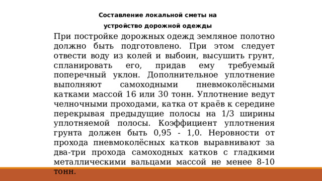 Составление локальной сметы на устройство дорожной одежды При постройке дорожных одежд земляное полотно должно быть подготовлено. При этом следует отвести воду из колей и выбоин, высушить грунт, спланировать его, придав ему требуемый поперечный уклон. Дополнительное уплотнение выполняют самоходными пневмоколёсными катками массой 16 или 30 тонн. Уплотнение ведут челночными проходами, катка от краёв к середине перекрывая предыдущие полосы на 1/3 ширины уплотняемой полосы. Коэффициент уплотнения грунта должен быть 0,95 - 1,0. Неровности от прохода пневмоколёсных катков выравнивают за два-три прохода самоходных катков с гладкими металлическими вальцами массой не менее 8-10 тонн. 