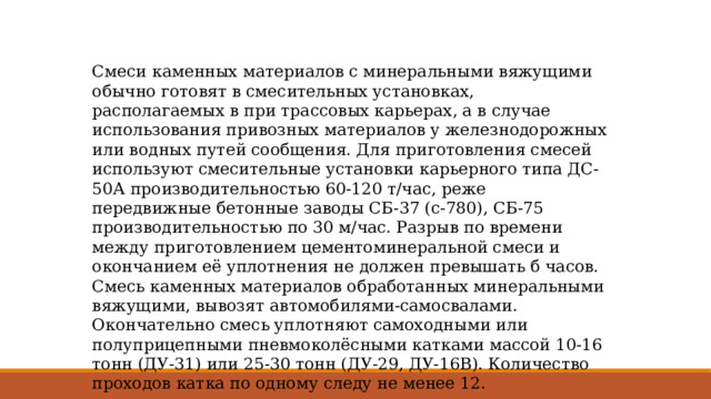 Смеси каменных материалов с минеральными вяжущими обычно готовят в смесительных установках, располагаемых в при трассовых карьерах, а в случае использования привозных материалов у железнодорожных или водных путей сообщения. Для приготовления смесей используют смесительные установки карьерного типа ДС-50А производительностью 60-120 т/час, реже передвижные бетонные заводы СБ-37 (с-780), СБ-75 производительностью по 30 м/час. Разрыв по времени между приготовлением цементоминеральной смеси и окончанием её уплотнения не должен превышать б часов. Смесь каменных материалов обработанных минеральными вяжущими, вывозят автомобилями-самосвалами. Окончательно смесь уплотняют самоходными или полуприцепными пневмоколёсными катками массой 10-16 тонн (ДУ-31) или 25-30 тонн (ДУ-29, ДУ-16В). Количество проходов катка по одному следу не менее 12. 