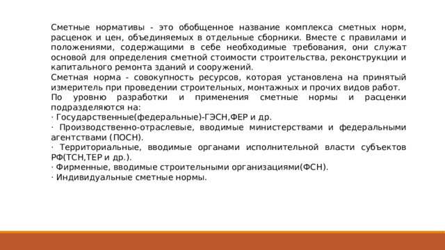 Сметные нормативы - это обобщенное название комплекса сметных норм, расценок и цен, объединяемых в отдельные сборники. Вместе с правилами и положениями, содержащими в себе необходимые требования, они служат основой для определения сметной стоимости строительства, реконструкции и капитального ремонта зданий и сооружений. Сметная норма - совокупность ресурсов, которая установлена на принятый измеритель при проведении строительных, монтажных и прочих видов работ. По уровню разработки и применения сметные нормы и расценки подразделяются на: · Государственные(федеральные)-ГЭСН,ФЕР и др. · Производственно-отраслевые, вводимые министерствами и федеральными агентствами (ПОСН). · Территориальные, вводимые органами исполнительной власти субъектов РФ(ТСН,ТЕР и др.). · Фирменные, вводимые строительными организациями(ФСН). · Индивидуальные сметные нормы. 
