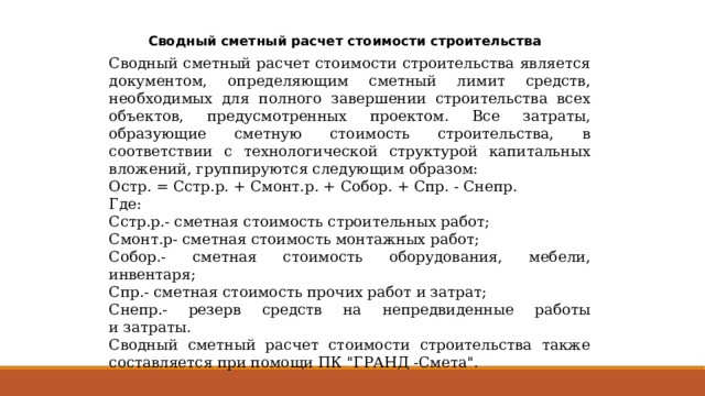 Сводный сметный расчет стоимости строительства Сводный сметный расчет стоимости строительства является документом, определяющим сметный лимит средств, необходимых для полного завершении строительства всех объектов, предусмотренных проектом. Все затраты, образующие сметную стоимость строительства, в соответствии с технологической структурой капитальных вложений, группируются следующим образом: Остр. = Сстр.р. + Смонт.р. + Собор. + Спр. - Снепр. Где: Сстр.р.- сметная стоимость строительных работ; Смонт.р- сметная стоимость монтажных работ; Собор.- сметная стоимость оборудования, мебели, инвентаря; Спр.- сметная стоимость прочих работ и затрат; Снепр.- резерв средств на непредвиденные работы и   затраты. Сводный сметный расчет стоимости строительства также составляется при помощи ПК 