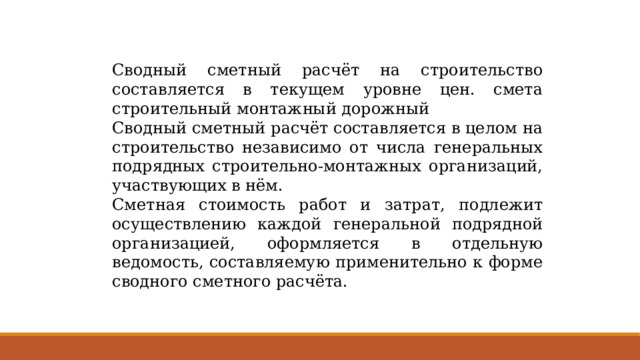 Сводный сметный расчёт на строительство составляется в текущем уровне цен. смета строительный монтажный дорожный Сводный сметный расчёт составляется в целом на строительство независимо от числа генеральных подрядных строительно-монтажных организаций, участвующих в нём. Сметная стоимость работ и затрат, подлежит осуществлению каждой генеральной подрядной организацией, оформляется в отдельную ведомость, составляемую применительно к форме сводного сметного расчёта. 