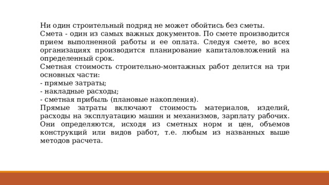 Ни один строительный подряд не может обойтись без сметы. Смета - один из самых важных документов. По смете производится прием выполненной работы и ее оплата. Следуя смете, во всех организациях производится планирование капиталовложений на определенный срок. Сметная стоимость строительно-монтажных работ делится на три основных части: - прямые затраты; - накладные расходы; - сметная прибыль (плановые накопления). Прямые затраты включают стоимость материалов, изделий, расходы на эксплуатацию машин и механизмов, зарплату рабочих. Они определяются, исходя из сметных норм и цен, объемов конструкций или видов работ, т.е. любым из названных выше методов расчета. 