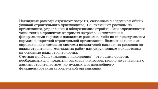 Накладные расходы отражают затраты, связанные с созданием общих условий строительного производства, т.е. включают расходы на организацию, управление и обслуживание стройки. Они определяются чаще всего в процентах от прямых затрат в соответствии с федеральными нормами накладных расходов, либо по индивидуальным нормам конкретной строительной организации. Возможно также их определение с помощью системы показателей накладных расходов по видам строительно-монтажных работ или укрупненным показателям на основные виды строительства. Сметная прибыль (плановые накопления) - это сумма средств, необходимых для покрытия расходов, непосредственно не связанных с данным строительством, но нужных для дальнейшего функционирования строительной организации. 