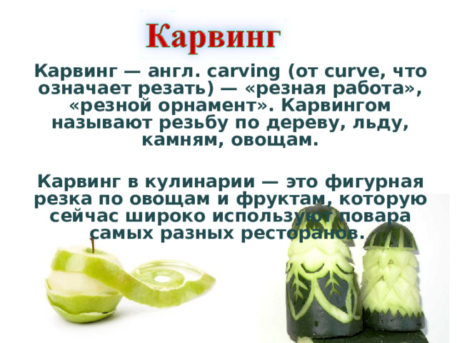 Карвинг — англ. carving (от curve, что означает резать) — «резная работа», «резной орнамент». Карвингом называют резьбу по дереву, льду, камням, овощам.   Карвинг в кулинарии — это фигурная резка по овощам и фруктам, которую сейчас широко используют повара самых разных ресторанов.     