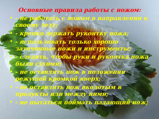 Основные правила работы с ножом: - не работать с ножом в направлении к своему телу; - крепко держать рукоятку ножа; - использовать только хорошо заточенные ножи и инструменты; - следить, чтобы руки и рукоятка ножа были сухими; - не оставлять нож в положении режущей кромкой вверх; - не оставлять нож вколотым в продукты или между ними; - не пытаться поймать падающий нож;  