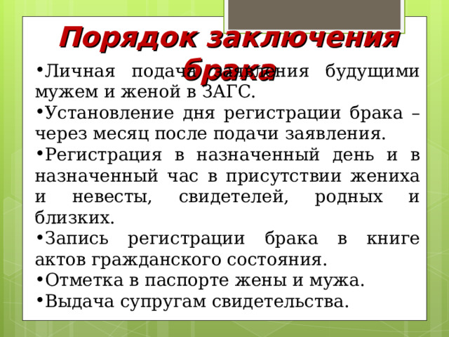 Порядок заключения брака Личная подача заявления будущими мужем и женой в ЗАГС. Установление дня регистрации брака – через месяц после подачи заявления. Регистрация в назначенный день и в назначенный час в присутствии жениха и невесты, свидетелей, родных и близких. Запись регистрации брака в книге актов гражданского состояния. Отметка в паспорте жены и мужа. Выдача супругам свидетельства. 