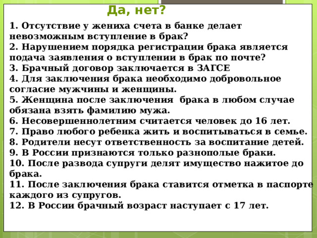 Да, нет? 1. Отсутствие у жениха счета в банке делает невозможным вступление в брак? 2. Нарушением порядка регистрации брака является подача заявления о вступлении в брак по почте? 3. Брачный договор заключается в ЗАГСЕ 4. Для заключения брака необходимо добровольное согласие мужчины и женщины. 5. Женщина после заключения брака в любом случае обязана взять фамилию мужа. 6. Несовершеннолетним считается человек до 16 лет. 7. Право любого ребенка жить и воспитываться в семье. 8. Родители несут ответственность за воспитание детей. 9. В России признаются только разнополые браки. 10. После развода супруги делят имущество нажитое до брака. 11. После заключения брака ставится отметка в паспорте каждого из супругов. 12. В России брачный возраст наступает с 17 лет.  