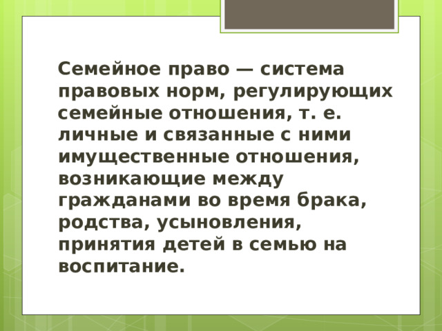  Семейное право — система правовых норм, регулирующих семейные отношения, т. е. личные и связанные с ними имущественные отношения, возникающие между гражданами во время брака, родства, усыновления, принятия детей в семью на воспитание. 