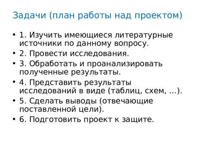 Задачи (план работы над проектом) 1. Изучить имеющиеся литературные источники по данному вопросу. 2. Провести исследования. 3. Обработать и проанализировать полученные результаты. 4. Представить результаты исследований в виде (таблиц, схем, …). 5. Сделать выводы (отвечающие поставленной цели). 6. Подготовить проект к защите. 