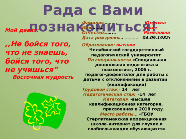 Рада с Вами познакомиться! Фамилия ………. Юсупова Имя ……… Алия Отчество… …... Рамиловна Дата рождения … ……….. 04.09.1982г Мой девиз:  ,,Не бойся того, что не знаешь, бойся того, что не учишься” Восточная мудрость Образование:  высшее Челябинский государственный педагогический университет По специальности «Специальная дошкольная педагогика и психология», 2006 г. педагог-дефектолог для работы с детьми с отклонениями в развитии  (квалификация) Трудовой стаж  - 14 лет  Педагогический стаж   - 14 лет  Категория  - высшая квалификационная категория,  присвоенная в 2018 году. Место работы … « ГБОУ Стерлитамакская коррекционная школа-интернат для глухих и слабослышащих обучающихся» 