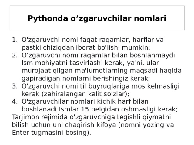 Pythonda o’zgaruvchilar nomlari O'zgaruvchi nomi faqat raqamlar, harflar va pastki chiziqdan iborat bo'lishi mumkin; Oʻzgaruvchi nomi raqamlar bilan boshlanmaydi Ism mohiyatni tasvirlashi kerak, ya'ni. ular murojaat qilgan ma'lumotlarning maqsadi haqida gapiradigan nomlarni berishingiz kerak; O'zgaruvchi nomi til buyruqlariga mos kelmasligi kerak (zahiralangan kalit so'zlar); O'zgaruvchilar nomlari kichik harf bilan boshlanadi Ismlar 15 belgidan oshmasligi kerak; Tarjimon rejimida o'zgaruvchiga tegishli qiymatni bilish uchun uni chaqirish kifoya (nomni yozing va Enter tugmasini bosing). 