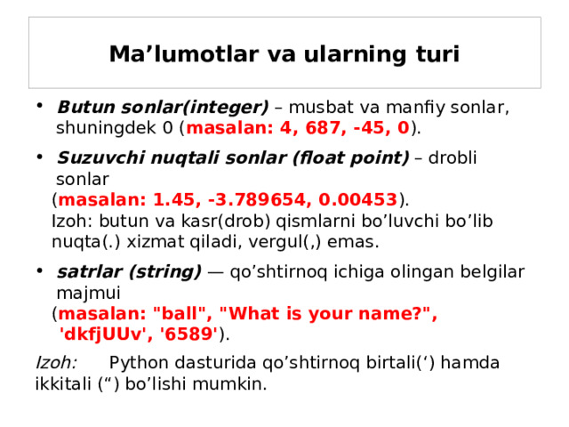 Ma’lumotlar va ularning turi Butun sonlar(integer)  – musbat va manfiy sonlar, shuningdek 0 ( masalan: 4, 687, -45, 0 ). Suzuvchi nuqtali sonlar (float point) – drobli sonlar  ( masalan: 1.45, -3.789654, 0.00453 ).  Izoh: butun va kasr(drob) qismlarni bo’luvchi bo’lib  nuqta(.) xizmat qiladi, vergul(,) emas. satrlar (string)  — qo’shtirnoq ichiga olingan belgilar majmui  ( masalan: 