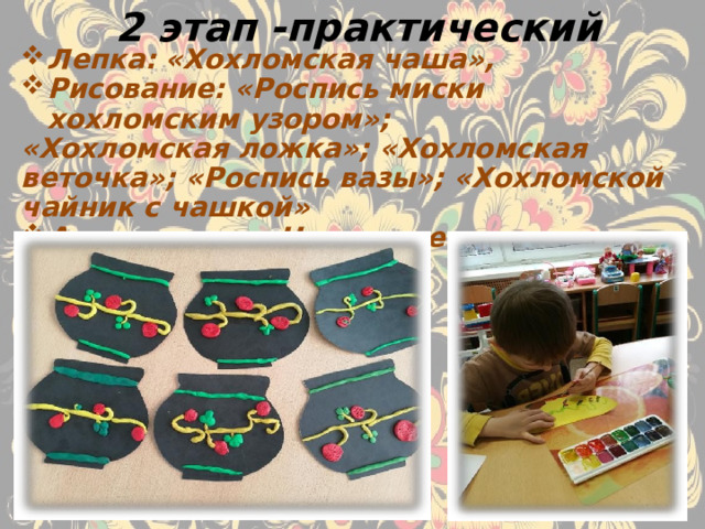 2 этап -практический Лепка: «Хохломская чаша», Рисование: «Роспись миски хохломским узором»; «Хохломская ложка»; «Хохломская веточка»; «Роспись вазы»; «Хохломской чайник с чашкой» Аппликация: «Настенное панно с хохломским узором» 