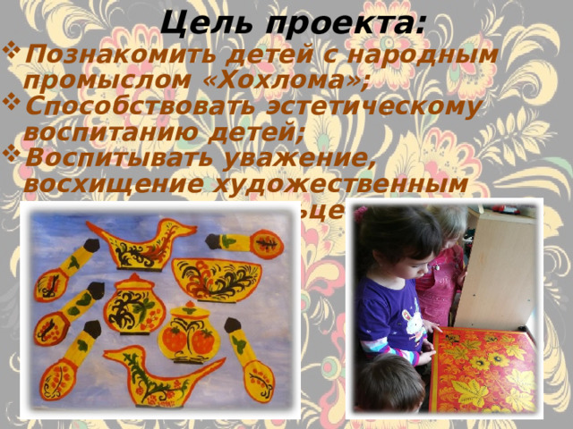 Цель проекта: Познакомить детей с народным промыслом «Хохлома»; Способствовать эстетическому воспитанию детей; Воспитывать уважение, восхищение художественным мастерством умельцев. 