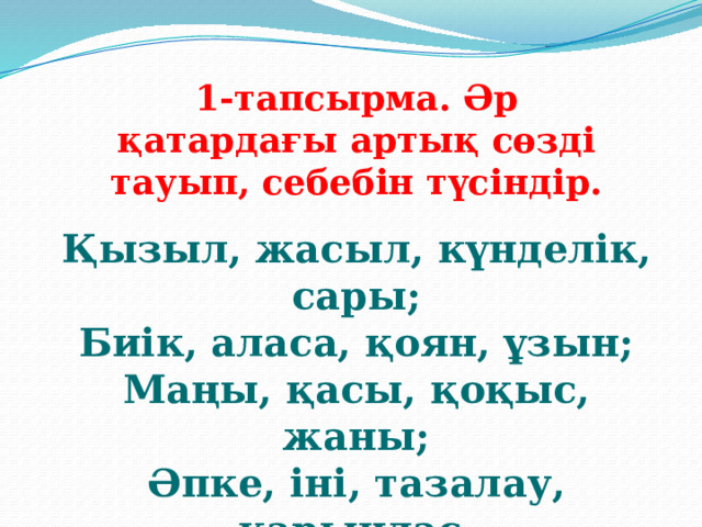 1-тапсырма. Әр қатардағы артық сөзді тауып, себебін түсіндір. Қызыл, жасыл, күнделік, сары; Биік, аласа, қоян, ұзын; Маңы, қасы, қоқыс, жаны; Әпке, іні, тазалау, қарындас.  