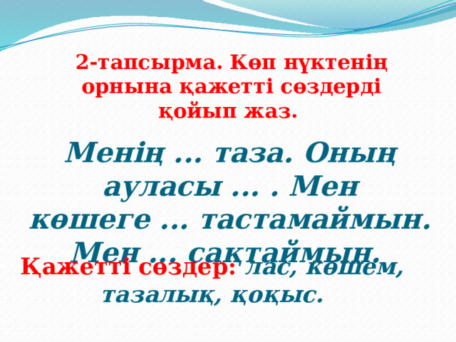 2-тапсырма. Көп нүктенің орнына қажетті сөздерді қойып жаз. Менің ... таза. Оның ауласы ... . Мен көшеге ... тастамаймын. Мен ... сақтаймын. Қажетті сөздер: лас, көшем, тазалық, қоқыс. 